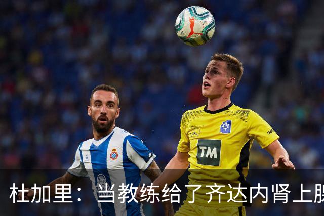 杜加里：当教练给了齐达内肾上腺素；他清楚球员和教练的区别